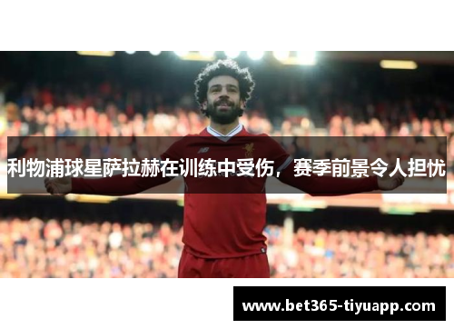 利物浦球星萨拉赫在训练中受伤，赛季前景令人担忧