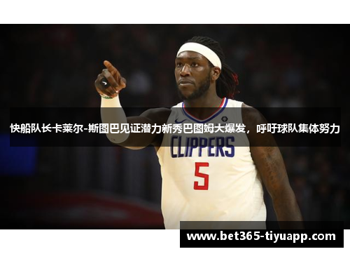 快船队长卡莱尔-斯图巴见证潜力新秀巴图姆大爆发，呼吁球队集体努力
